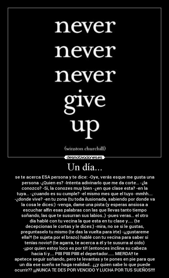Un día... - se te acerca ESA persona y te dice: -Oye, verás esque me gusta una
persona -¿Quien es? -Intenta adivinarlo que me da corte... -¿la
conozco? -Si, la conozes muy bien -¿en que clase esta? -en la
tuya... -¿cuando es su cumple? -el mismo mes que el tuyo -mmhh....
-¿donde vive? -en tu zona (tu toda ilusionada, sabiendo por donde va
la cosa le dices:) -venga, dame una pista (y esperas ansiosa a
escuchar alfin esas palabras con las que llevas tanto tiempo
soñando, las que te susurran sus labios..) -pues veras... el otro
día hablé con tu vecina la que esta en tu clase y..... (te
decepcionas le cortas y le dices:) -mira, no se si le gustas,
preguntaselo tu mismo (te das la vuelta para irte) -¡¿gustareme
ella?! (te sujeta por el brazo) hablé con tu vecina para saber si
tenías novio!! (te agarra, te acerca a él y te susurra al oido)
-¡¡por quien estoy loco es por ti!! (entonces inclina su cabeza
hacia ti y.... PIIII PIIII PIIIII el depertador...... MIERDA!! te
apetece seguir soñando, pero te levantas y te pones en pie para que
un día ese sueño se haga realidad.. ¿¿y quien sabe lo que puede
ocurrir?? ¡¡¡NUNCA TE DES POR VENCIDO Y LUCHA POR TUS SUEÑOS!!!!