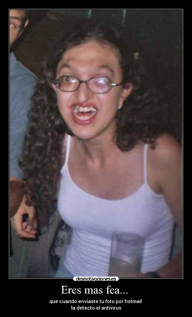 Eres mas fea... - que cuando enviaste tu foto por hotmail
la detecto el antivirus