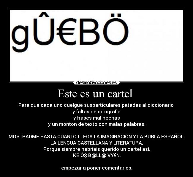 Este es un cartel - Para que cada uno cuelgue susparticulares patadas al diccionario
y faltas de ortografía
y frases mal hechas
y un monton de texto con malas palabras.
DEMOSTRADME HASTA CUANTO LLEGA LA IMAGINACIÓN Y LA BURLA ESPAÑOLA A
LA LENGUA CASTELLANA Y LITERATURA.
Porque siempre habriais querido un cartel así.
KË Ô$ B@LL@ VY€N.
empezar a poner comentarios.
