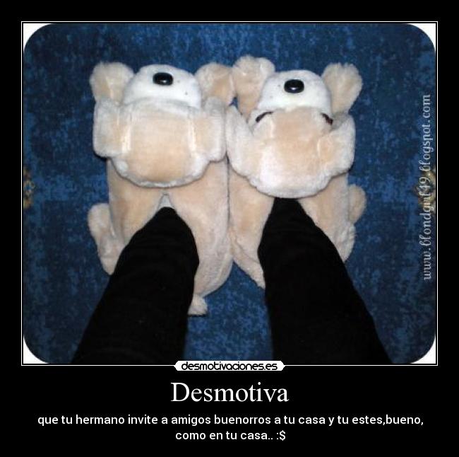 Desmotiva - que tu hermano invite a amigos buenorros a tu casa y tu estes,bueno,
como en tu casa.. :$