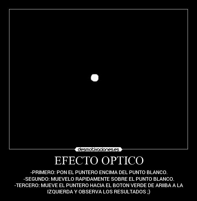 EFECTO OPTICO - -PRIMERO: PON EL PUNTERO ENCIMA DEL PUNTO BLANCO.
-SEGUNDO: MUEVELO RAPIDAMENTE SOBRE EL PUNTO BLANCO.
-TERCERO: MUEVE EL PUNTERO HACIA EL BOTON VERDE DE ARIIBA A LA
IZQUIERDA Y OBSERVA LOS RESULTADOS ;)