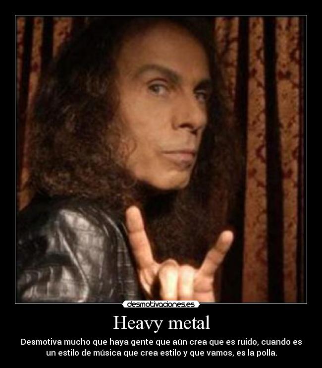 Heavy metal - Desmotiva mucho que haya gente que aún crea que es ruido, cuando es
un estilo de música que crea estilo y que vamos, es la polla.