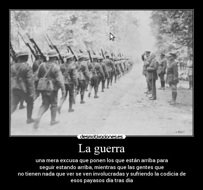 La guerra - una mera excusa que ponen los que están arriba para
 seguir estando arriba, mientras que las gentes que 
no tienen nada que ver se ven involucradas y sufriendo la codicia de
esos payasos día tras día