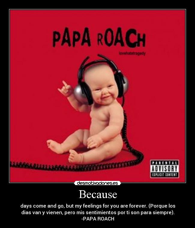Because - days come and go, but my feelings for you are forever. (Porque los
dias van y vienen, pero mis sentimientos por ti son para siempre).
-PAPA ROACH