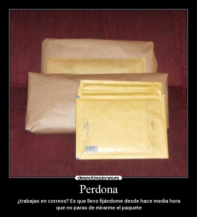 Perdona - ¿trabajas en correos? Es que llevo fijándome desde hace media hora
que no paras de mirarme el paquete