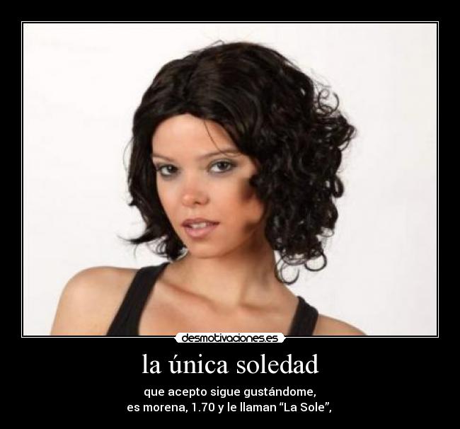 la única soledad -  que acepto sigue gustándome, 
es morena, 1.70 y le llaman “La Sole”, 