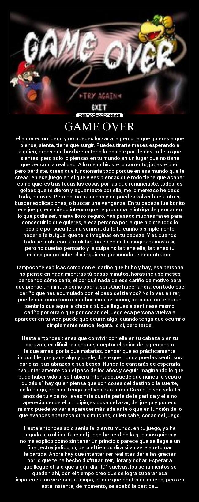 GAME OVER - el amor es un juego y no puedes forzar a la persona que quieres a que
piense, sienta, tiene que surgir. Puedes tirarte meses esperando a
alguien, crees que has hecho todo lo posible por demostrarle lo que
sientes, pero solo lo piensas en tu mundo en un lugar que no tiene
que ver con la realidad. A lo mejor hiciste lo correcto, jugaste bien
pero perdiste, crees que funcionaría todo porque en ese mundo que te
creas, en ese juego en el que vives piensas que todo tiene que acabar
como quieres tras todas las cosas por las que renunciaste, todos los
golpes que te dieron y aguantaste por ella, me lo merezco he dado
todo, piensas. Pero no, no pasa eso y no puedes volver hacia atrás,
buscar explicaciones, o buscar una venganza. En tu cabeza fue bonito
ese juego, ese miedo intenso que te producía la intriga de pensar en
lo que podía ser, maravilloso seguro, has pasado muchas fases para
conseguir lo que quieres, a esa persona por la que hiciste todo lo
posible por sacarle una sonrisa, darle tu cariño o simplemente
hacerla feliz, igual que te lo imaginas en tu cabeza. Y es cuando
todo se junta con la realidad, no es como lo imaginábamos o sí,
pero no querías pensarlo y la culpa no la tiene ella, la tienes tu
mismo por no saber distinguir en que mundo te encontrabas.

Tampoco te explicas como con el cariño que hubo y hay, esa persona
no piense en nada mientras tú pasas minutos, horas incluso meses
pensando cómo sería, el por qué nada de ese cariño da motivo para
que piense un minuto como podría ser ¿Qué hacer ahora con todo ese
cariño que has acumulado con el paso del tiempo? No lo vas a tirar,
puede que conozcas a muchas más personas, pero que no te harán
sentir lo que aquella chica o sí, que llegues a sentir ese mismo
cariño por otra o que por cosas del juego esa persona vuelva a
aparecer en tu vida puede que ocurra algo, cuando tenga que ocurrir o
simplemente nunca llegará...o si, pero tarde.

Hasta entonces tienes que convivir con ella en tu cabeza o en tu
corazón, es difícil resignarse, aceptar el adiós de la persona a
la que amas, por la que matarías, pensar que es prácticamente
imposible que pase algo y duele, duele que nunca puedas sentir sus
caricias, sus abrazos o sus besos. Nunca te cansarás de esperarla
involuntariamente con el paso de los años y seguir imaginando lo que
pudo haber sido si se hubiera intentado, puede que nunca lo sepa o
quizás sí, hay quien piensa que son cosas del destino o la suerte,
no lo niego, pero no tengo motivos para creer.Creo que son solo 16
años de tu vida no llevas ni la cuarta parte de la partida y ella no
apereció desde el principio,es cosa del azar, del juego y por eso
mismo puede volver a aparecer más adelante o que en función de lo
que avances aparezca otra o muchas, quien sabe, cosas del juego.

Hasta entonces solo serás feliz en tu mundo, en tu juego, yo he
llegado a la última fase del juego he perdido lo que más quiero y
no me explico como sin tener un principio parece que se llega a un
final, estoy jodido, sí, pero el tiempo dirá si volveré a retomar
la partida. Ahora hay que intentar ser realistas darle las gracias
por lo que te ha hecho disfrutar, reír, llorar y soñar. Esperar a
que llegue otra o que algún día tú vuelvas, los sentimientos se
quedan ahí, con el tiempo creo que se logra superar esa
impotencia,no se cuanto tiempo, puede que dentro de mucho, pero en
este instante, de momento, se acabó la partida…
