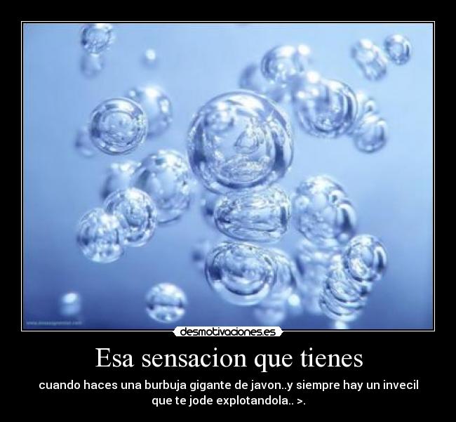 Esa sensacion que tienes - cuando haces una burbuja gigante de javon..y siempre hay un invecil
que te jode explotandola.. >.