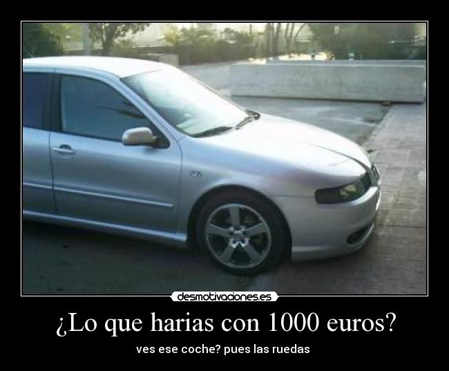 ¿Lo que harias con 1000 euros? - ves ese coche? pues las ruedas