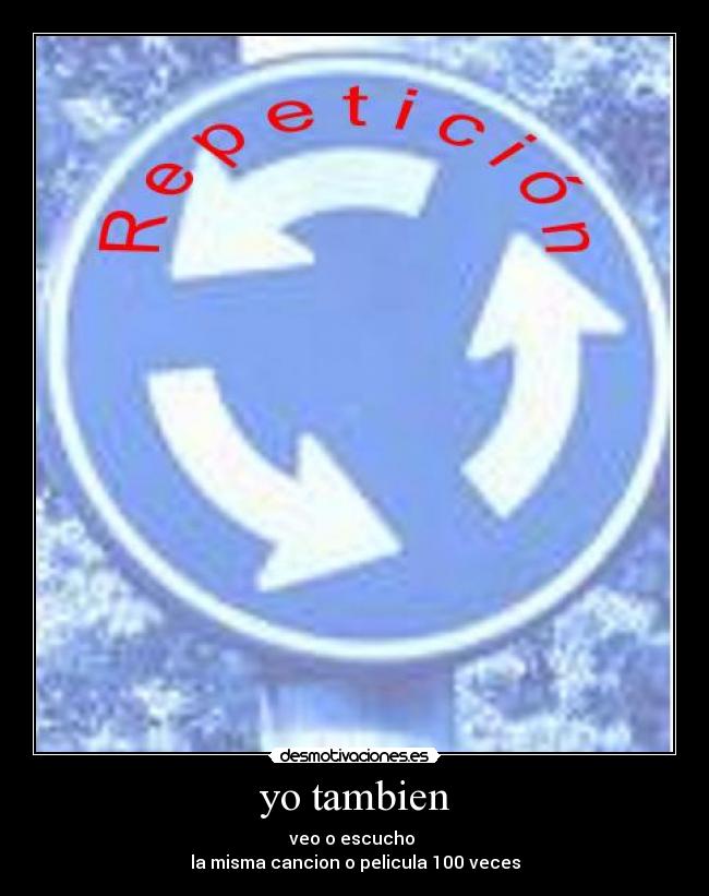 yo tambien - veo o escucho 
la misma cancion o pelicula 100 veces