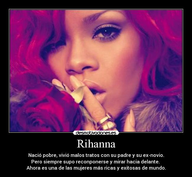 Rihanna - Nació pobre, vivió malos tratos con su padre y su ex-novio.
Pero siempre supo reconponerse y mirar hacia delante. 
Ahora es una de las mujeres más ricas y exitosas de mundo.