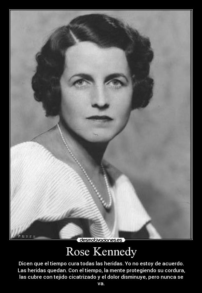 Rose Kennedy - Dicen que el tiempo cura todas las heridas. Yo no estoy de acuerdo.
Las heridas quedan. Con el tiempo, la mente protegiendo su cordura,
las cubre con tejido cicatrizado y el dolor disminuye, pero nunca se
va.