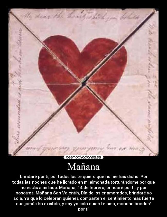 Mañana - brindaré por ti, por todos los te quiero que no me has dicho. Por
todas las noches que he llorado en mi almohada torturándome por que
no estás a mi lado. Mañana, 14 de febrero, brindaré por ti, y por
nosotros. Mañana San Valentín, Día de los enamorados, brindaré yo
sola. Ya que lo celebran quienes comparten el sentimiento más fuerte
que jamás ha existido, y soy yo sola quien te ama, mañana brindaré
por tí.