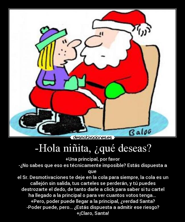 -Hola niñita, ¿qué deseas? - +Una principal, por favor
-¿No sabes que eso es técnicamente imposible? Estás dispuesta a
que
el Sr. Desmotivaciones te deje en la cola para siempre, la cola es un
callejón sin salida, tus carteles se perderán, y tú puedes
destrozarte el dedo, de tanto darle a click para saber si tu cartel
ha llegado a la principal o para ver cuantos votos tenga...
+Pero, poder puede llegar a la principal, ¿verdad Santa?
-Poder puede, pero... ¿Estás dispuesta a admitir ese riesgo?
+¡Claro, Santa!