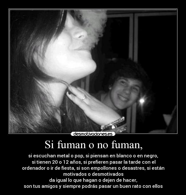 Si fuman o no fuman, - si escuchan metal o pop, si piensan en blanco o en negro,
 si tienen 20 o 12 años, si prefieren pasar la tarde con el
ordenador o ir de fiesta, si son empollones o desastres, si están
motivados o desmotivados
da igual lo que hagan o dejen de hacer,
son tus amigos y siempre podrás pasar un buen rato con ellos