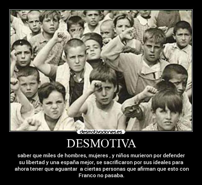DESMOTIVA - saber que miles de hombres, mujeres , y niños murieron por defender
su libertad y una españa mejor, se sacrificaron por sus ideales para
ahora tener que aguantar a ciertas personas que afirman que esto con
Franco no pasaba.