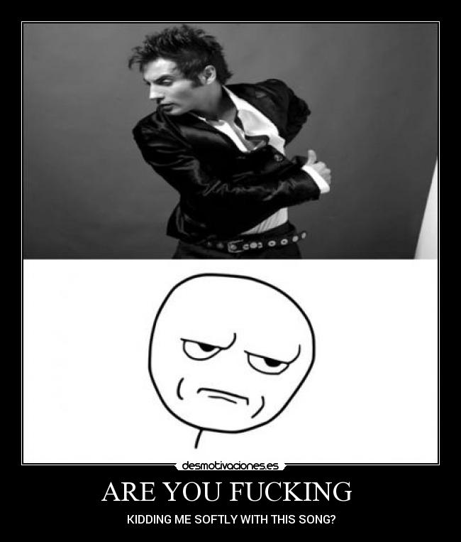 ARE YOU FUCKING - KIDDING ME SOFTLY WITH THIS SONG?