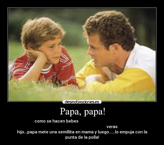 Papa, papa! - como se hacen bebes
veras
hijo...papa mete una semillita en mama y luego......lo empuja con la
punta de la polla!