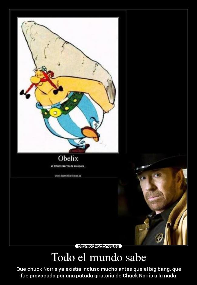 Todo el mundo sabe - Que chuck Norris ya existia incluso mucho antes que el big bang, que
fue provocado por una patada giratoria de Chuck Norris a la nada