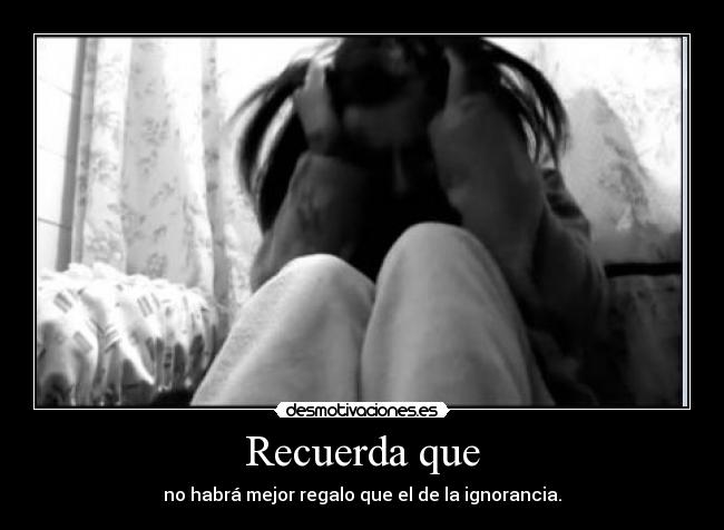 Recuerda que - no habrá mejor regalo que el de la ignorancia.