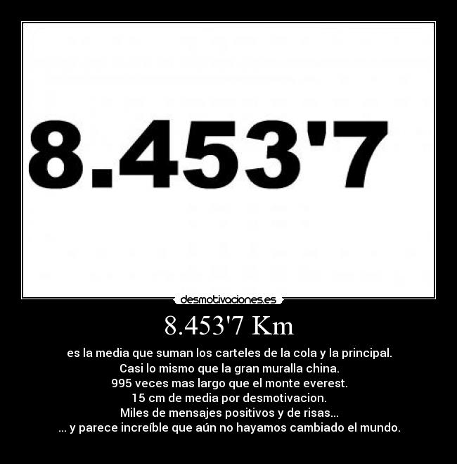 8.4537 Km - es la media que suman los carteles de la cola y la principal.
Casi lo mismo que la gran muralla china.
995 veces mas largo que el monte everest.
15 cm de media por desmotivacion.
Miles de mensajes positivos y de risas...
... y parece increíble que aún no hayamos cambiado el mundo.
