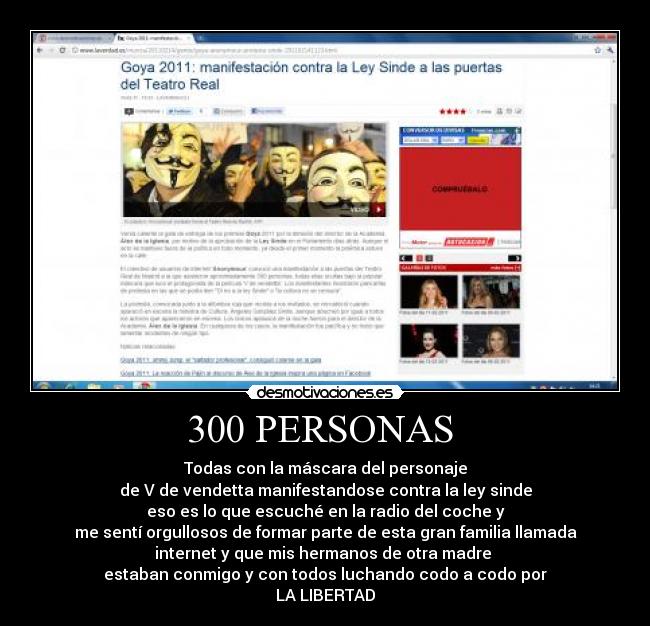 300 PERSONAS - Todas con la máscara del personaje
de V de vendetta manifestandose contra la ley sinde
eso es lo que escuché en la radio del coche y
me sentí orgullosos de formar parte de esta gran familia llamada
internet y que mis hermanos de otra madre
estaban conmigo y con todos luchando codo a codo por
LA LIBERTAD