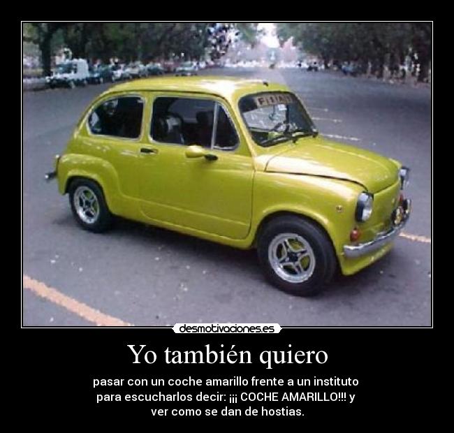 Yo también quiero - pasar con un coche amarillo frente a un instituto 
para escucharlos decir: ¡¡¡ COCHE AMARILLO!!! y 
ver como se dan de hostias.