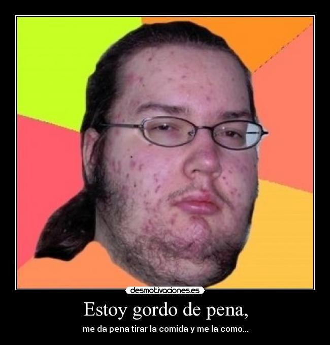 Estoy gordo de pena, -