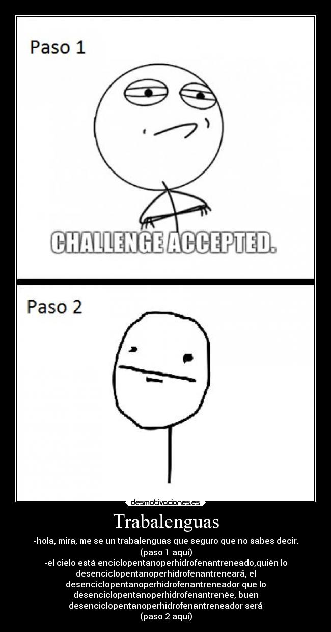 Trabalenguas - -hola, mira, me se un trabalenguas que seguro que no sabes decir.
(paso 1 aquí)
-el cielo está enciclopentanoperhidrofenantreneado,quién lo
desenciclopentanoperhidrofenantreneará, el
desenciclopentanoperhidrofenantreneador que lo
desenciclopentanoperhidrofenantrenée, buen
desenciclopentanoperhidrofenantreneador será
(paso 2 aquí)