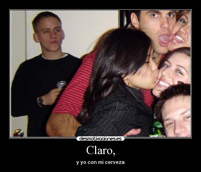 Claro, - y yo con mi cerveza