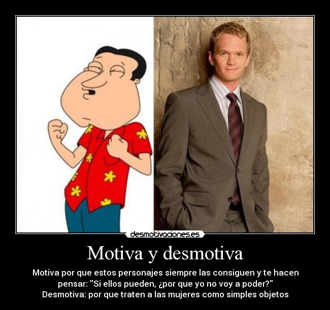 Motiva y desmotiva - Motiva por que estos personajes siempre las consiguen y te hacen
pensar: Si ellos pueden, ¿por que yo no voy a poder?
Desmotiva: por que traten a las mujeres como simples objetos