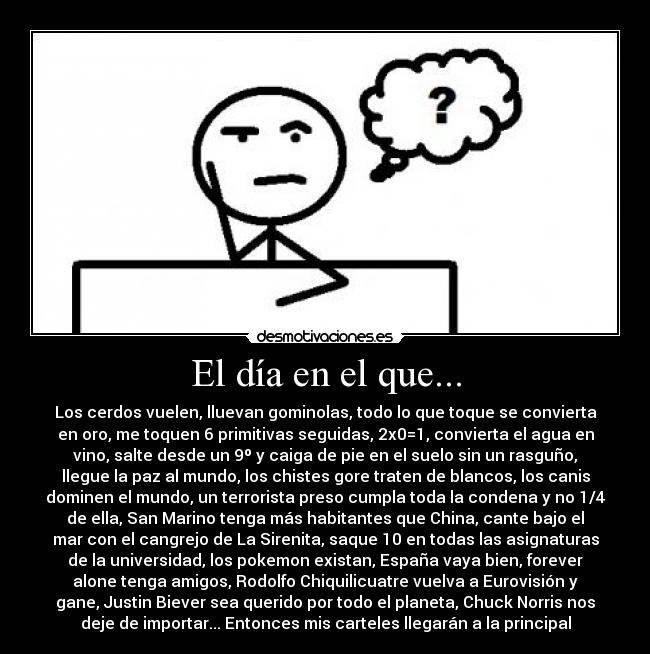 El día en el que... - Los cerdos vuelen, lluevan gominolas, todo lo que toque se convierta
en oro, me toquen 6 primitivas seguidas, 2x0=1, convierta el agua en
vino, salte desde un 9º y caiga de pie en el suelo sin un rasguño,
llegue la paz al mundo, los chistes gore traten de blancos, los canis
dominen el mundo, un terrorista preso cumpla toda la condena y no 1/4
de ella, San Marino tenga más habitantes que China, cante bajo el
mar con el cangrejo de La Sirenita, saque 10 en todas las asignaturas
de la universidad, los pokemon existan, España vaya bien, forever
alone tenga amigos, Rodolfo Chiquilicuatre vuelva a Eurovisión y
gane, Justin Biever sea querido por todo el planeta, Chuck Norris nos
deje de importar... Entonces mis carteles llegarán a la principal