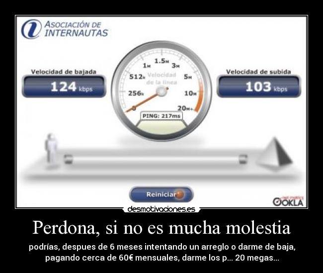 Perdona, si no es mucha molestia - podrías, despues de 6 meses intentando un arreglo o darme de baja,
pagando cerca de 60€ mensuales, darme los p... 20 megas...