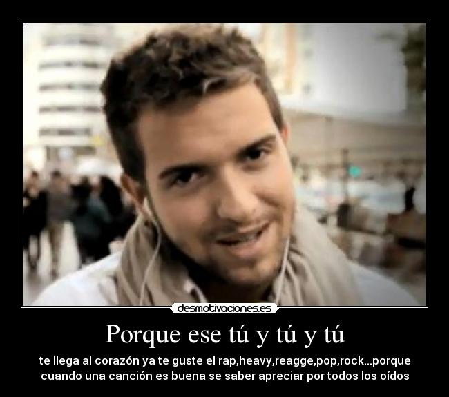 Porque ese tú y tú y tú - te llega al corazón ya te guste el rap,heavy,reagge,pop,rock...porque
cuando una canción es buena se saber apreciar por todos los oídos