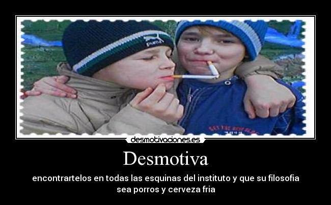 Desmotiva - encontrartelos en todas las esquinas del instituto y que su filosofia
sea porros y cerveza fria