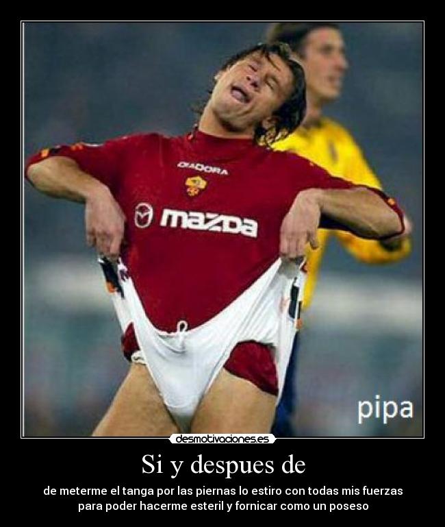 Si y despues de - de meterme el tanga por las piernas lo estiro con todas mis fuerzas
para poder hacerme esteril y fornicar como un poseso