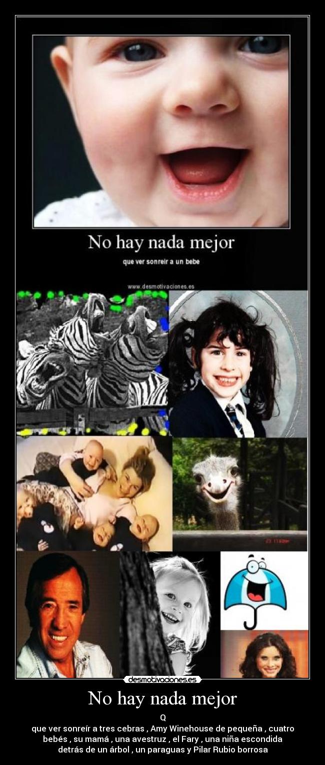 No hay nada mejor - Q
que ver sonreír a tres cebras , Amy Winehouse de pequeña , cuatro
bebés , su mamá , una avestruz , el Fary , una niña escondida
detrás de un árbol , un paraguas y Pilar Rubio borrosa