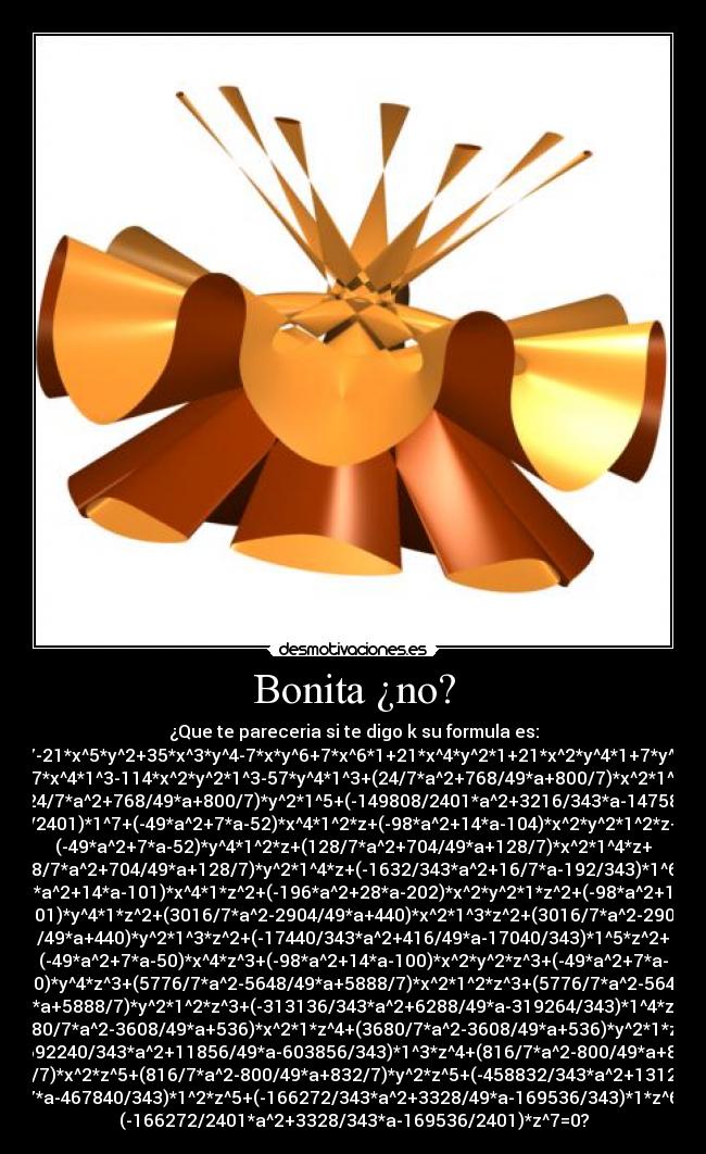 Bonita ¿no? - ¿Que te pareceria si te digo k su formula es:
x^7-21*x^5*y^2+35*x^3*y^4-7*x*y^6+7*x^6*1+21*x^4*y^2*1+21*x^2*y^4*1+7*y^6*1
-57*x^4*1^3-114*x^2*y^2*1^3-57*y^4*1^3+(24/7*a^2+768/49*a+800/7)*x^2*1^5+
(24/7*a^2+768/49*a+800/7)*y^2*1^5+(-149808/2401*a^2+3216/343*a-147584
/2401)*1^7+(-49*a^2+7*a-52)*x^4*1^2*z+(-98*a^2+14*a-104)*x^2*y^2*1^2*z+
(-49*a^2+7*a-52)*y^4*1^2*z+(128/7*a^2+704/49*a+128/7)*x^2*1^4*z+
(128/7*a^2+704/49*a+128/7)*y^2*1^4*z+(-1632/343*a^2+16/7*a-192/343)*1^6*z+
(-98*a^2+14*a-101)*x^4*1*z^2+(-196*a^2+28*a-202)*x^2*y^2*1*z^2+(-98*a^2+14*a-
101)*y^4*1*z^2+(3016/7*a^2-2904/49*a+440)*x^2*1^3*z^2+(3016/7*a^2-2904
/49*a+440)*y^2*1^3*z^2+(-17440/343*a^2+416/49*a-17040/343)*1^5*z^2+
(-49*a^2+7*a-50)*x^4*z^3+(-98*a^2+14*a-100)*x^2*y^2*z^3+(-49*a^2+7*a-
50)*y^4*z^3+(5776/7*a^2-5648/49*a+5888/7)*x^2*1^2*z^3+(5776/7*a^2-5648
/49*a+5888/7)*y^2*1^2*z^3+(-313136/343*a^2+6288/49*a-319264/343)*1^4*z^3+
(3680/7*a^2-3608/49*a+536)*x^2*1*z^4+(3680/7*a^2-3608/49*a+536)*y^2*1*z^4+
(-592240/343*a^2+11856/49*a-603856/343)*1^3*z^4+(816/7*a^2-800/49*a+832
/7)*x^2*z^5+(816/7*a^2-800/49*a+832/7)*y^2*z^5+(-458832/343*a^2+1312
/7*a-467840/343)*1^2*z^5+(-166272/343*a^2+3328/49*a-169536/343)*1*z^6+
(-166272/2401*a^2+3328/343*a-169536/2401)*z^7=0?