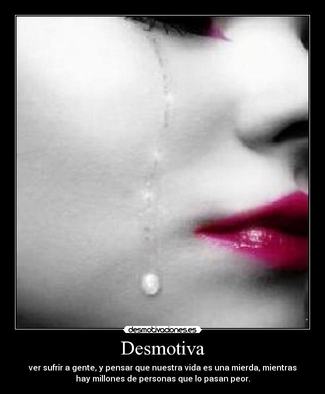 Desmotiva - ver sufrir a gente, y pensar que nuestra vida es una mierda, mientras
hay millones de personas que lo pasan peor.