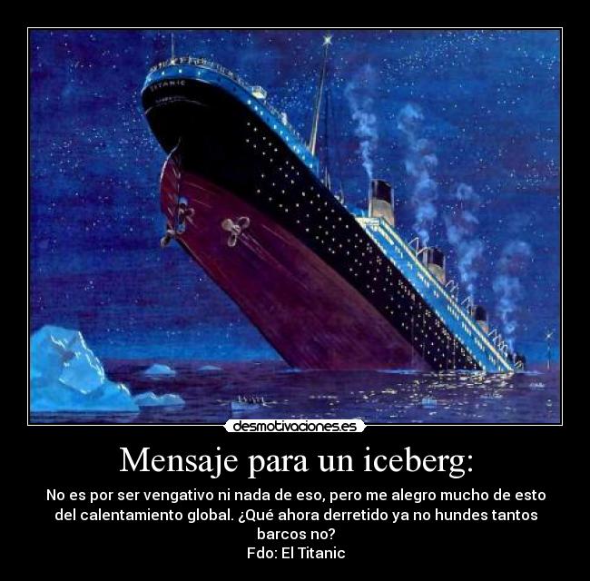 Mensaje para un iceberg: - No es por ser vengativo ni nada de eso, pero me alegro mucho de esto
del calentamiento global. ¿Qué ahora derretido ya no hundes tantos
barcos no?
Fdo: El Titanic