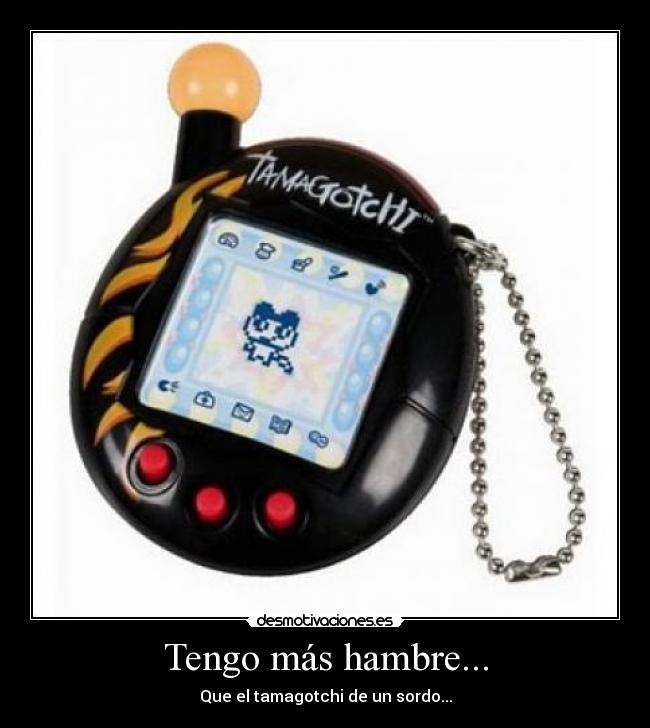 Tengo más hambre... - Que el tamagotchi de un sordo...