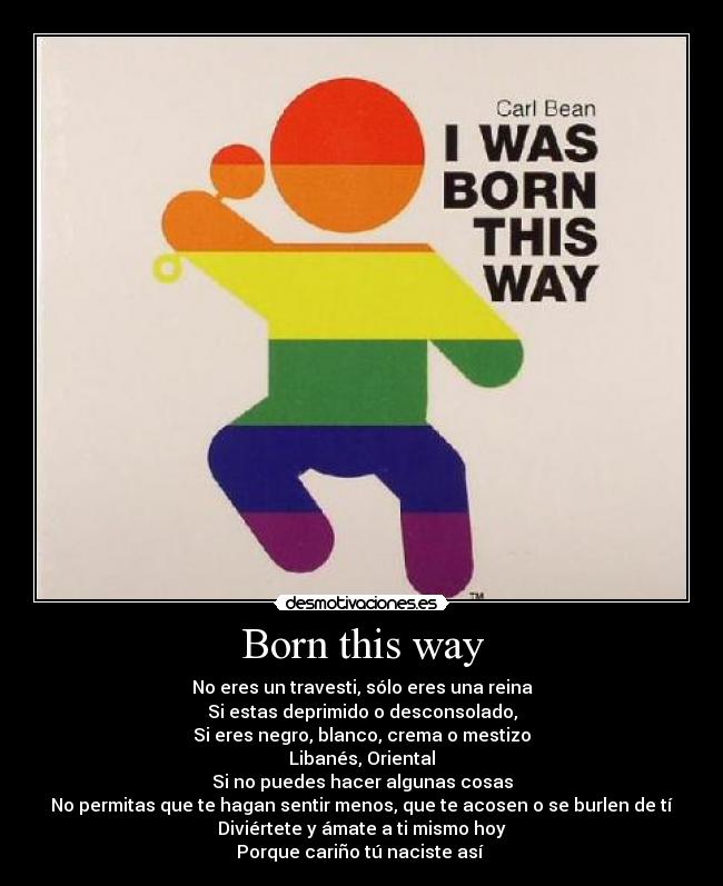 Born this way - No eres un travesti, sólo eres una reina
Si estas deprimido o desconsolado,
Si eres negro, blanco, crema o mestizo
Libanés, Oriental
Si no puedes hacer algunas cosas
No permitas que te hagan sentir menos, que te acosen o se burlen de tí
Diviértete y ámate a ti mismo hoy
Porque cariño tú naciste así