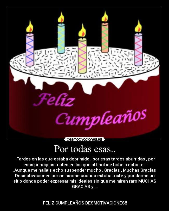 Por todas esas.. - ..Tardes en las que estaba deprimido , por esas tardes aburridas , por
esos principios tristes en los que al final me habeis echo reir
,Aunque me hallais echo suspender mucho , Gracias , Muchas Gracias
Desmotivaciones por animarme cuando estaba triste y por darme un
sitio donde poder expresar mis ideales sin que me miren raro MUCHAS
GRACIAS y....
FELIZ CUMPLEAÑOS DESMOTIVACIONES!!
