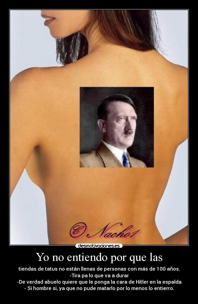 Yo no entiendo por que las - tiendas de tatus no están llenas de personas con más de 100 años.
-Tira pa lo que va a durar
-De verdad abuelo quiere que le ponga la cara de Hitler en la espalda
- Si hombre si, ya que no pude matarlo por lo menos lo entierro.