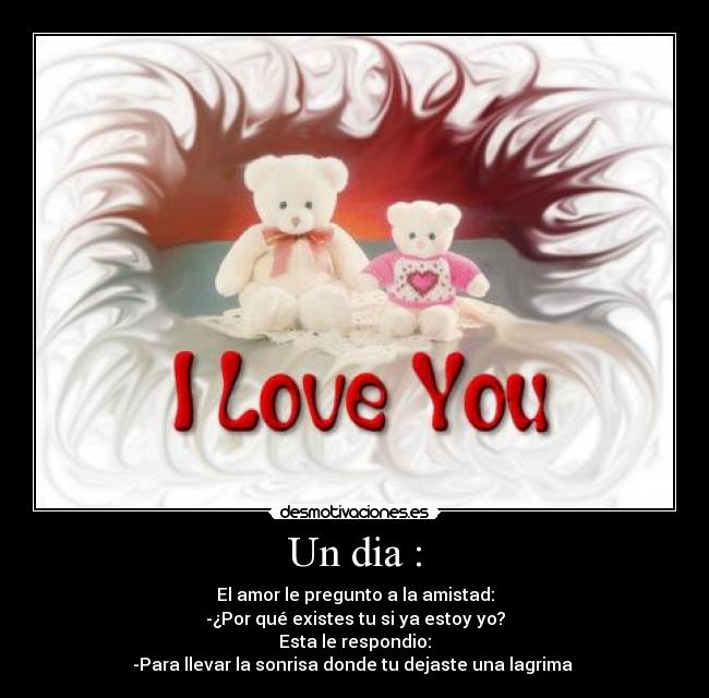 Un dia : - El amor le pregunto a la amistad:
-¿Por qué existes tu si ya estoy yo?
Esta le respondio:
-Para llevar la sonrisa donde tu dejaste una lagrima 