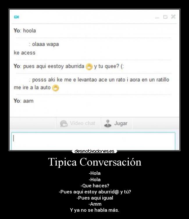 Tipica Conversación - -Hola
-Hola
-Que haces?
-Pues aqui estoy aburrid@ y tú?
-Pues aqui igual
-Amm
Y ya no se habla más.