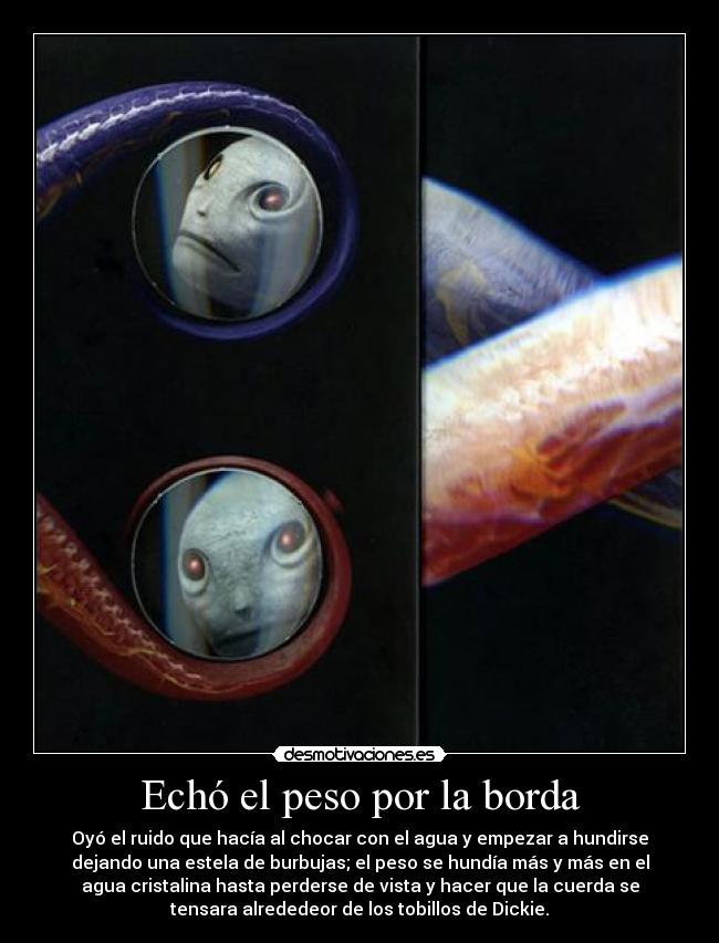 Echó el peso por la borda - Oyó el ruido que hacía al chocar con el agua y empezar a hundirse
dejando una estela de burbujas; el peso se hundía más y más en el
agua cristalina hasta perderse de vista y hacer que la cuerda se
tensara alrededeor de los tobillos de Dickie.