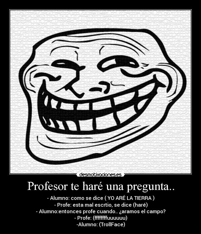 Profesor te haré una pregunta.. - - Alumno: como se dice ( YO ARÉ LA TIERRA )
- Profe: esta mal escrtio, se dice (haré)
- Alumno:entonces profe cuando.. ¿aramos el campo?
- Profe: (ffffffffuuuuuu)
-Alumno: (TrollFace)