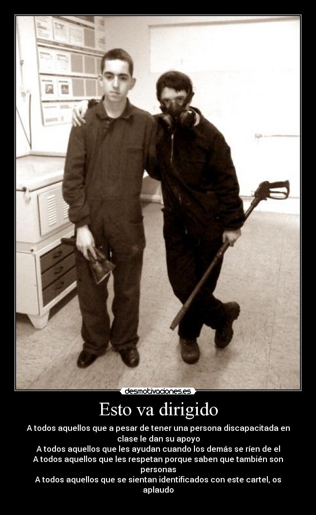 Esto va dirigido - A todos aquellos que a pesar de tener una persona discapacitada en
clase le dan su apoyo
A todos aquellos que les ayudan cuando los demás se ríen de el
A todos aquellos que les respetan porque saben que también son
personas
A todos aquellos que se sientan identificados con este cartel, os
aplaudo