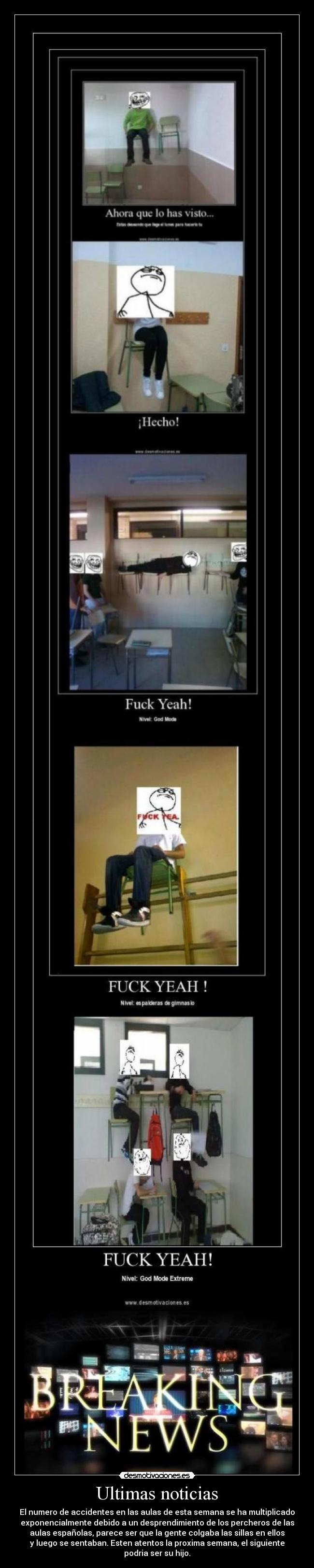 Ultimas noticias - El numero de accidentes en las aulas de esta semana se ha multiplicado
exponencialmente debido a un desprendimiento de los percheros de las
aulas españolas, parece ser que la gente colgaba las sillas en ellos
y luego se sentaban. Esten atentos la proxima semana, el siguiente
podria ser su hijo.
